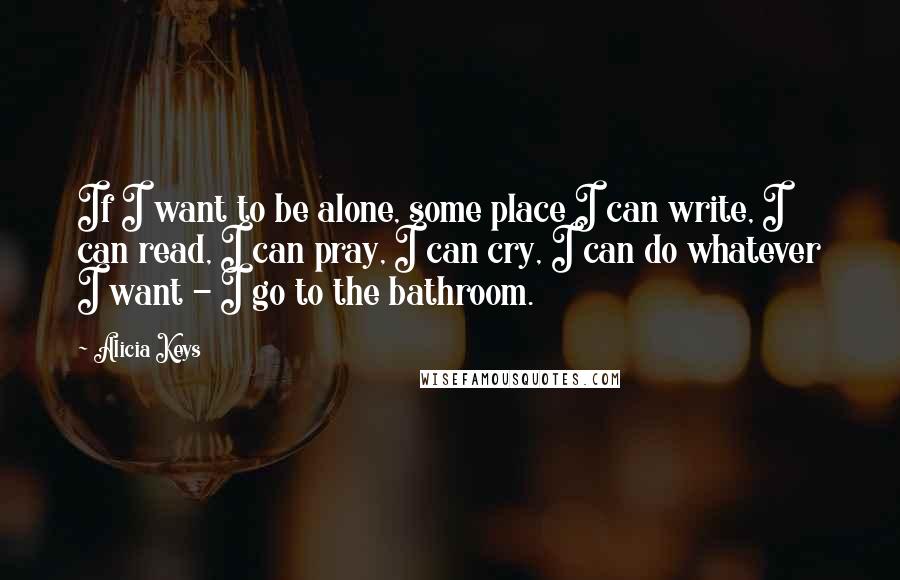 Alicia Keys Quotes: If I want to be alone, some place I can write, I can read, I can pray, I can cry, I can do whatever I want - I go to the bathroom.