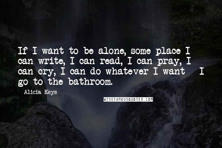 Alicia Keys Quotes: If I want to be alone, some place I can write, I can read, I can pray, I can cry, I can do whatever I want - I go to the bathroom.