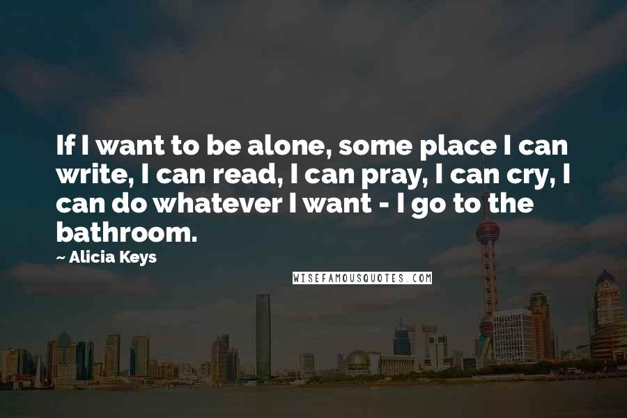 Alicia Keys Quotes: If I want to be alone, some place I can write, I can read, I can pray, I can cry, I can do whatever I want - I go to the bathroom.