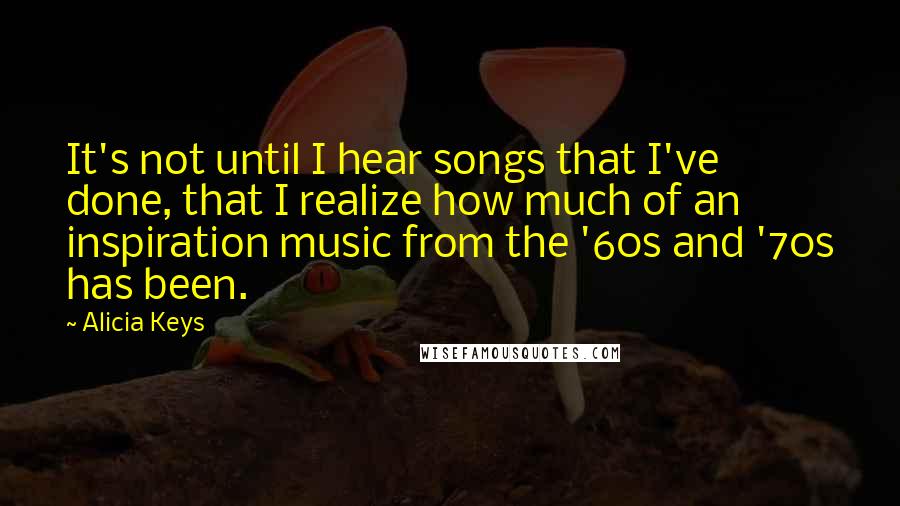 Alicia Keys Quotes: It's not until I hear songs that I've done, that I realize how much of an inspiration music from the '60s and '70s has been.