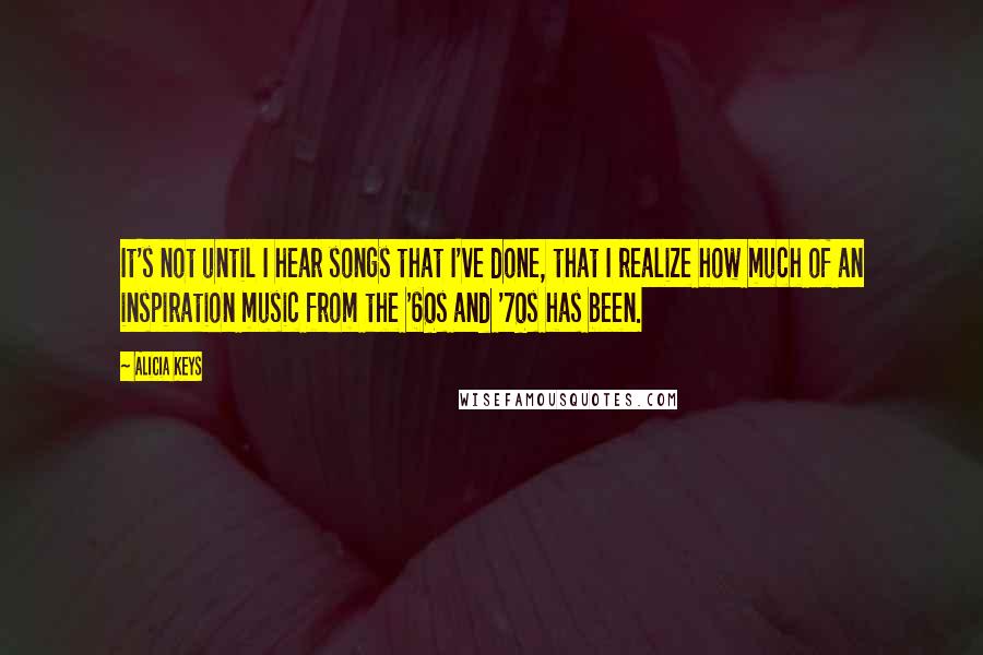 Alicia Keys Quotes: It's not until I hear songs that I've done, that I realize how much of an inspiration music from the '60s and '70s has been.