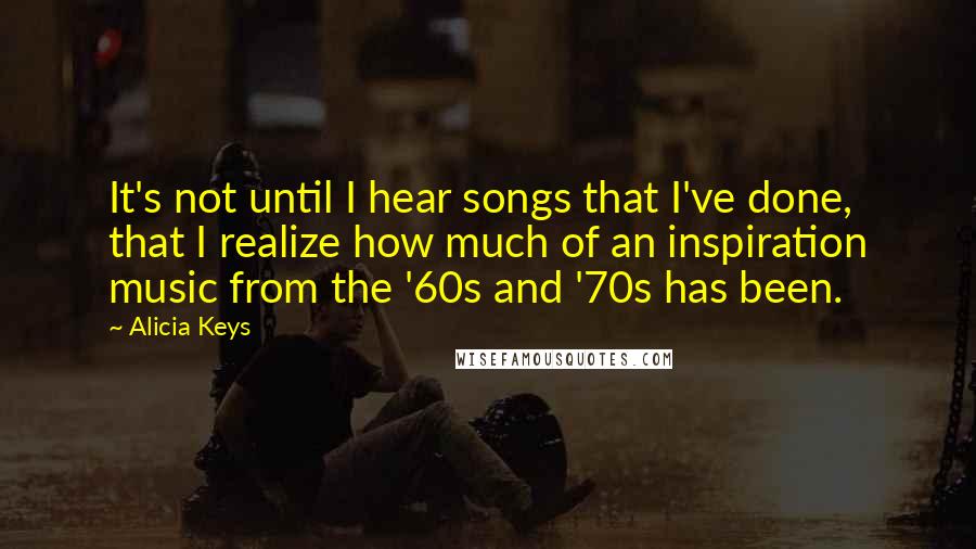 Alicia Keys Quotes: It's not until I hear songs that I've done, that I realize how much of an inspiration music from the '60s and '70s has been.