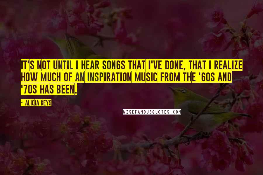 Alicia Keys Quotes: It's not until I hear songs that I've done, that I realize how much of an inspiration music from the '60s and '70s has been.