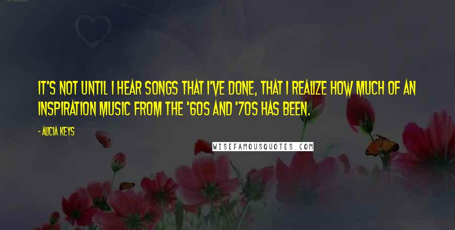 Alicia Keys Quotes: It's not until I hear songs that I've done, that I realize how much of an inspiration music from the '60s and '70s has been.