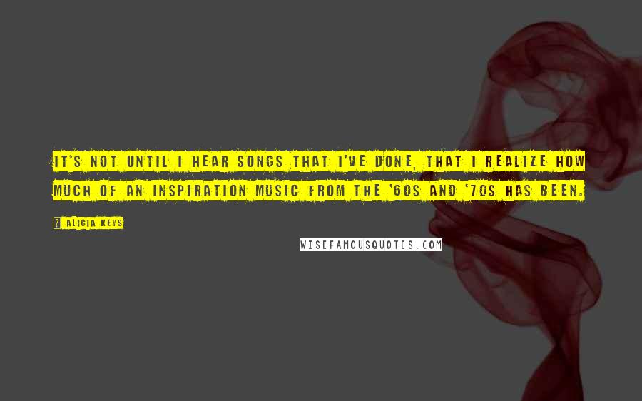 Alicia Keys Quotes: It's not until I hear songs that I've done, that I realize how much of an inspiration music from the '60s and '70s has been.