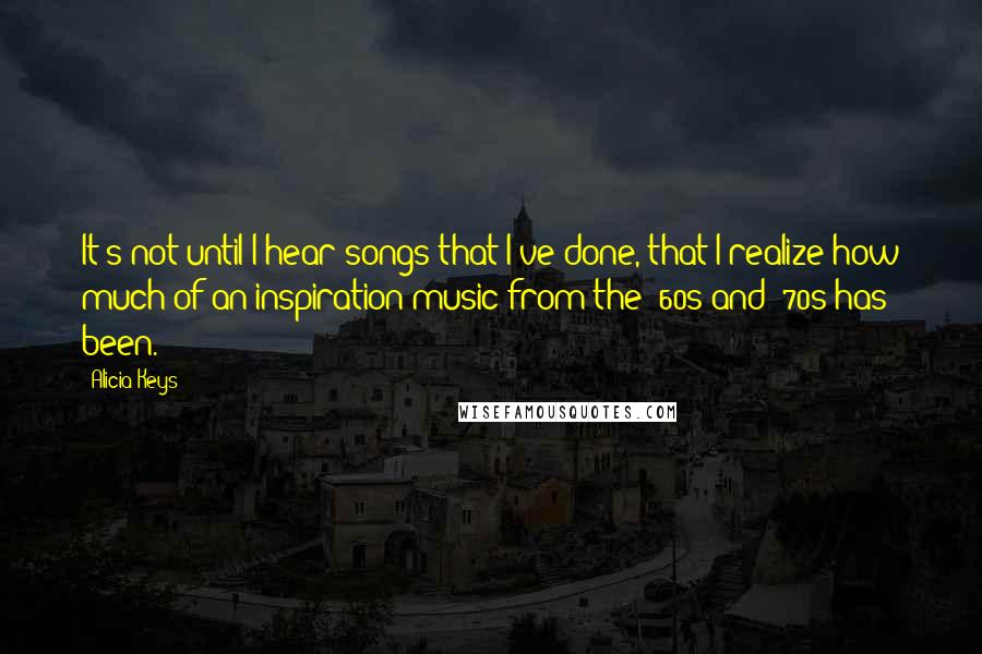 Alicia Keys Quotes: It's not until I hear songs that I've done, that I realize how much of an inspiration music from the '60s and '70s has been.