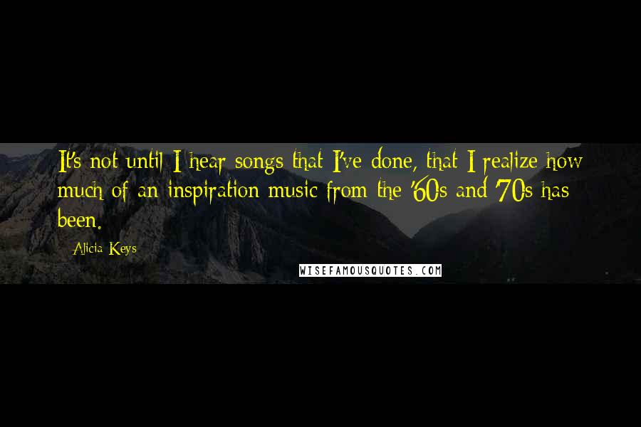 Alicia Keys Quotes: It's not until I hear songs that I've done, that I realize how much of an inspiration music from the '60s and '70s has been.