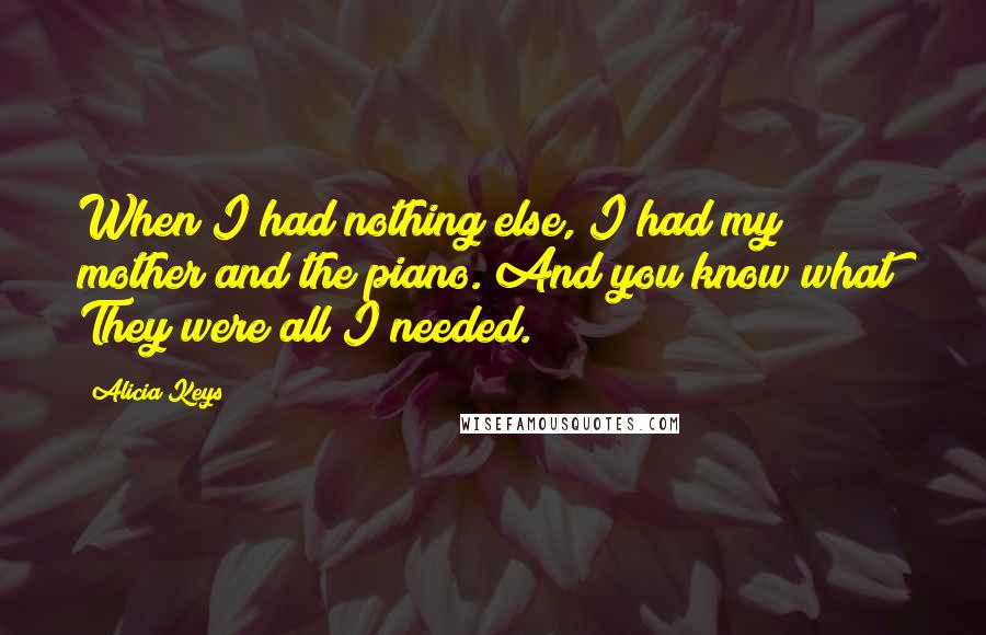 Alicia Keys Quotes: When I had nothing else, I had my mother and the piano. And you know what? They were all I needed.