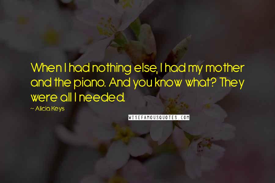 Alicia Keys Quotes: When I had nothing else, I had my mother and the piano. And you know what? They were all I needed.