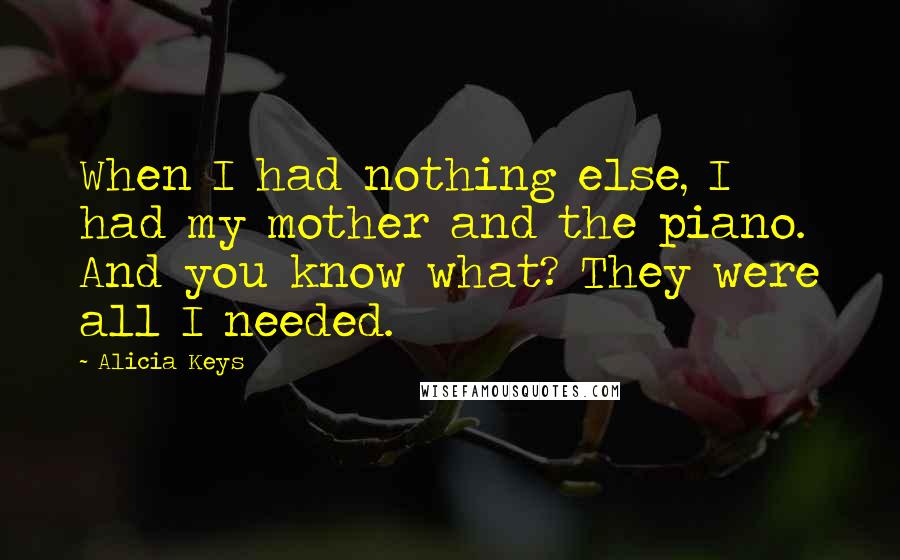 Alicia Keys Quotes: When I had nothing else, I had my mother and the piano. And you know what? They were all I needed.