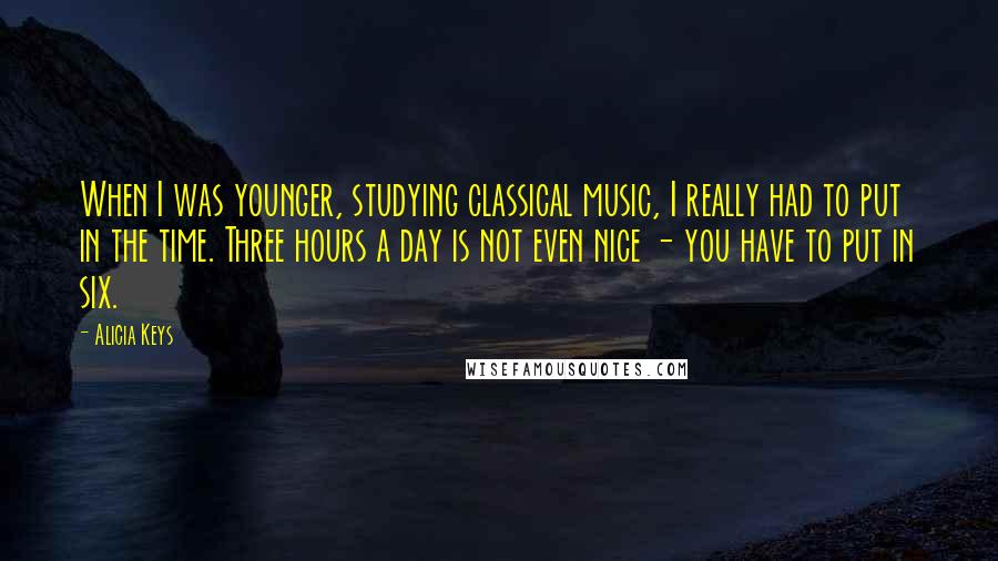 Alicia Keys Quotes: When I was younger, studying classical music, I really had to put in the time. Three hours a day is not even nice - you have to put in six.