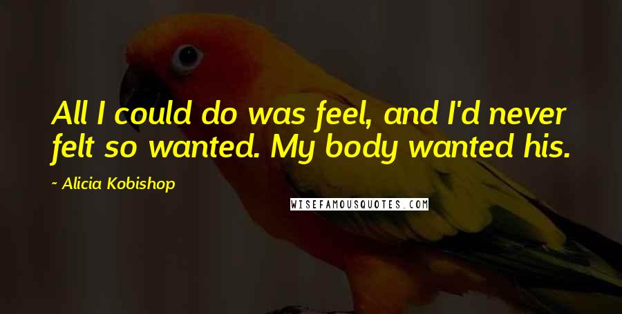 Alicia Kobishop Quotes: All I could do was feel, and I'd never felt so wanted. My body wanted his.