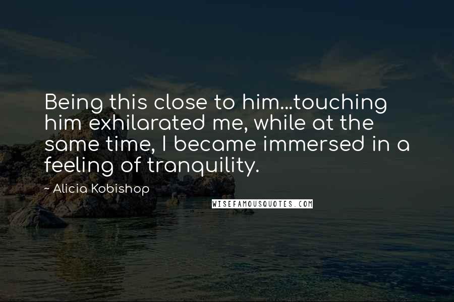 Alicia Kobishop Quotes: Being this close to him...touching him exhilarated me, while at the same time, I became immersed in a feeling of tranquility.