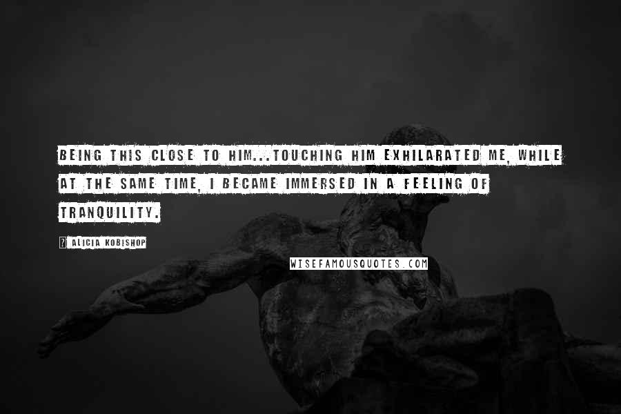 Alicia Kobishop Quotes: Being this close to him...touching him exhilarated me, while at the same time, I became immersed in a feeling of tranquility.