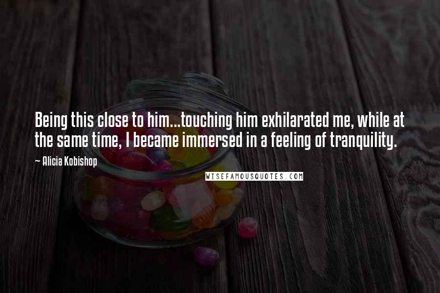 Alicia Kobishop Quotes: Being this close to him...touching him exhilarated me, while at the same time, I became immersed in a feeling of tranquility.