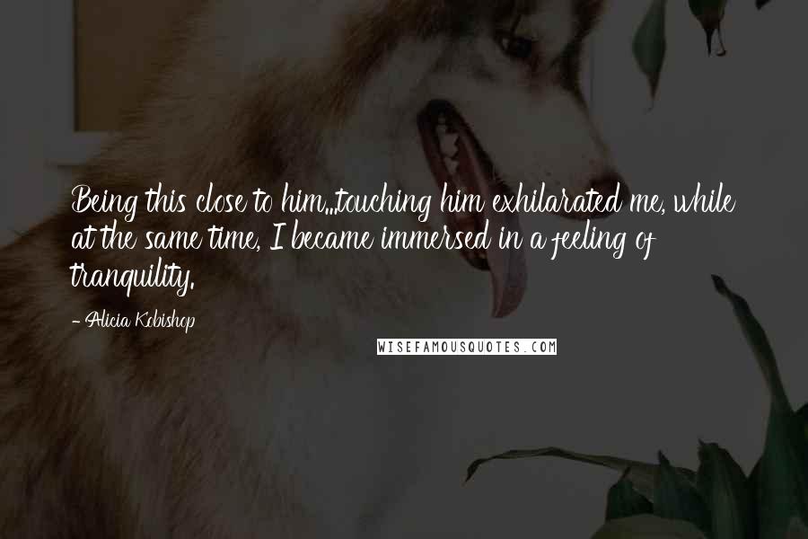 Alicia Kobishop Quotes: Being this close to him...touching him exhilarated me, while at the same time, I became immersed in a feeling of tranquility.