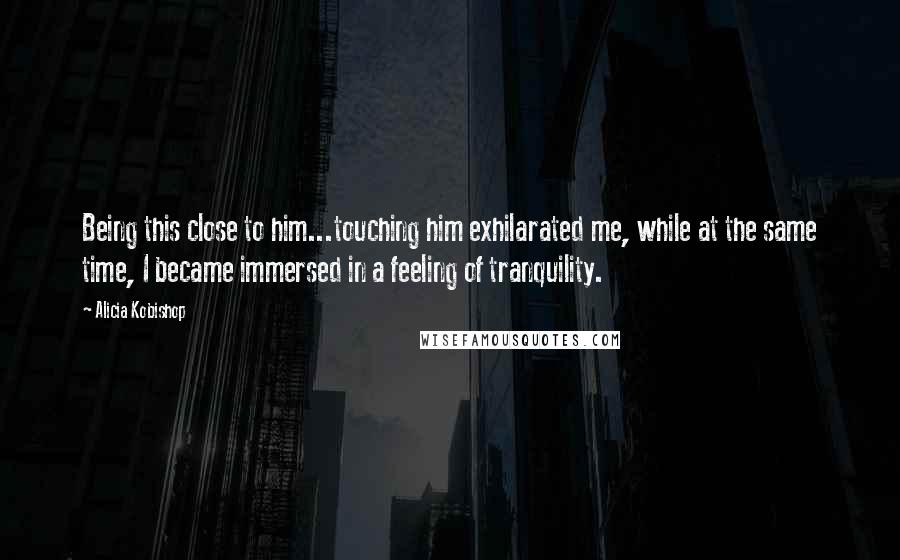 Alicia Kobishop Quotes: Being this close to him...touching him exhilarated me, while at the same time, I became immersed in a feeling of tranquility.