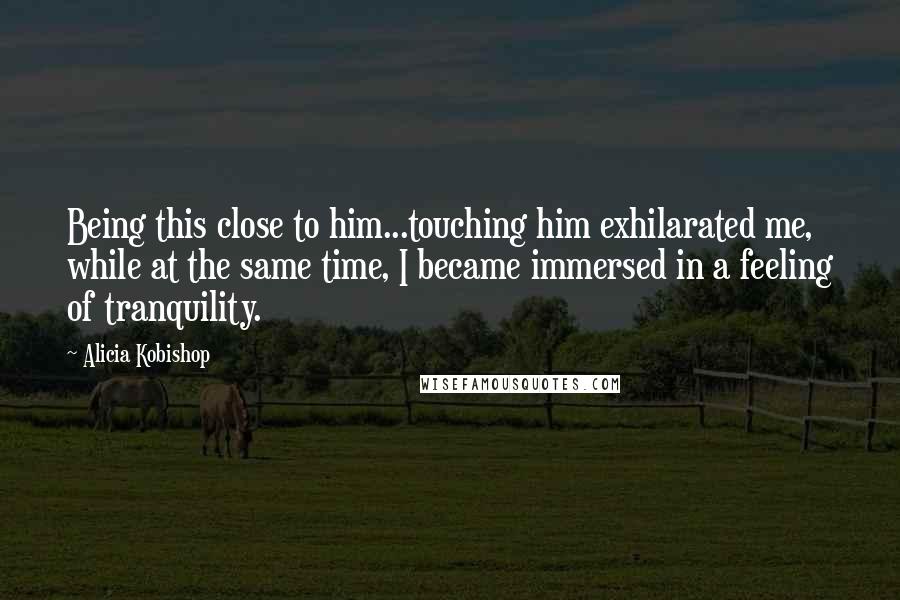 Alicia Kobishop Quotes: Being this close to him...touching him exhilarated me, while at the same time, I became immersed in a feeling of tranquility.