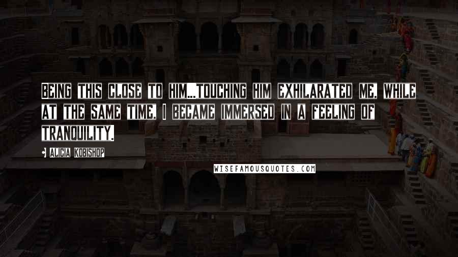 Alicia Kobishop Quotes: Being this close to him...touching him exhilarated me, while at the same time, I became immersed in a feeling of tranquility.