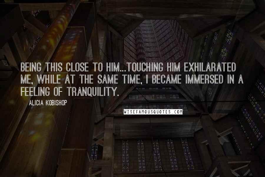 Alicia Kobishop Quotes: Being this close to him...touching him exhilarated me, while at the same time, I became immersed in a feeling of tranquility.