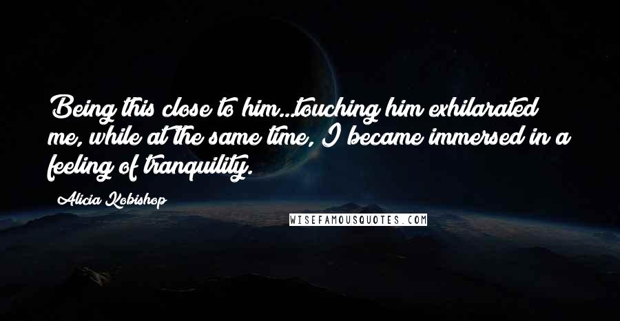 Alicia Kobishop Quotes: Being this close to him...touching him exhilarated me, while at the same time, I became immersed in a feeling of tranquility.
