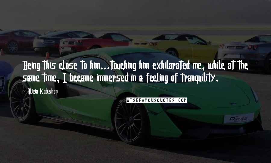 Alicia Kobishop Quotes: Being this close to him...touching him exhilarated me, while at the same time, I became immersed in a feeling of tranquility.