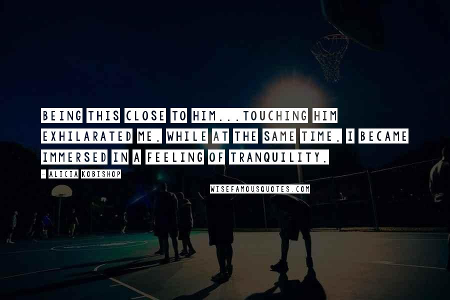 Alicia Kobishop Quotes: Being this close to him...touching him exhilarated me, while at the same time, I became immersed in a feeling of tranquility.
