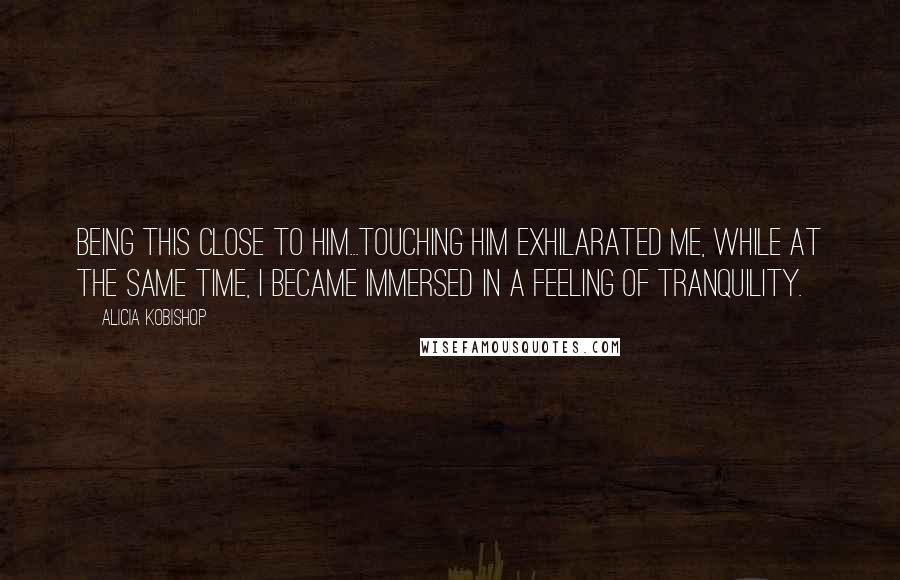 Alicia Kobishop Quotes: Being this close to him...touching him exhilarated me, while at the same time, I became immersed in a feeling of tranquility.