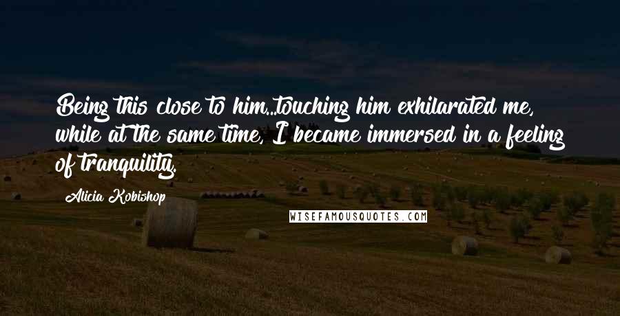 Alicia Kobishop Quotes: Being this close to him...touching him exhilarated me, while at the same time, I became immersed in a feeling of tranquility.