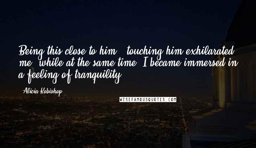 Alicia Kobishop Quotes: Being this close to him...touching him exhilarated me, while at the same time, I became immersed in a feeling of tranquility.