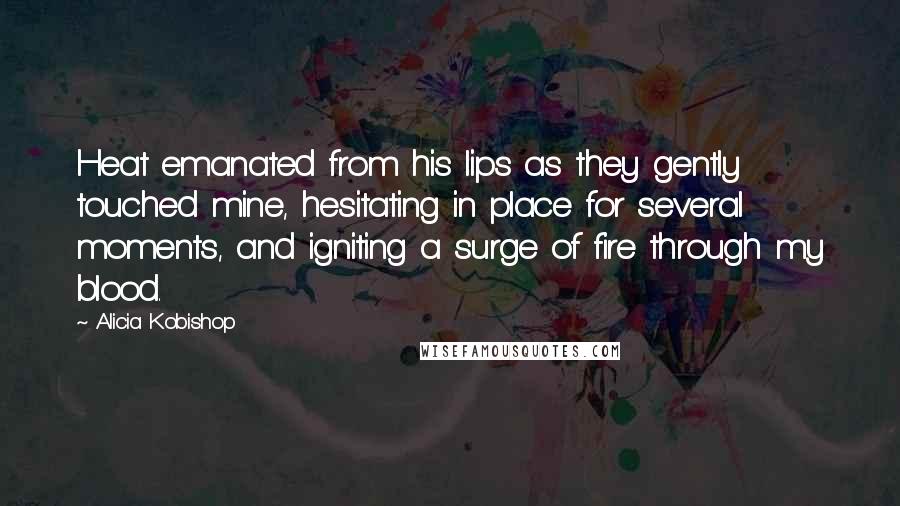 Alicia Kobishop Quotes: Heat emanated from his lips as they gently touched mine, hesitating in place for several moments, and igniting a surge of fire through my blood.