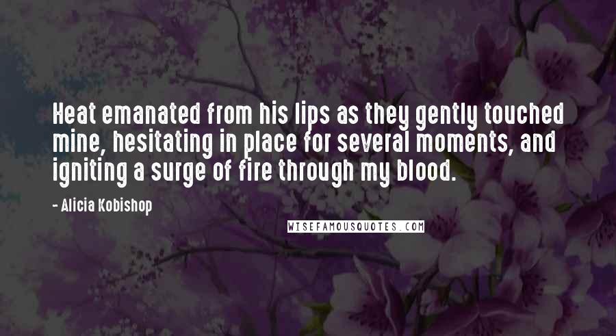 Alicia Kobishop Quotes: Heat emanated from his lips as they gently touched mine, hesitating in place for several moments, and igniting a surge of fire through my blood.