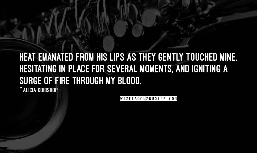 Alicia Kobishop Quotes: Heat emanated from his lips as they gently touched mine, hesitating in place for several moments, and igniting a surge of fire through my blood.