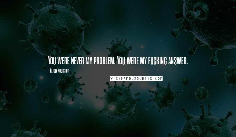 Alicia Kobishop Quotes: You were never my problem. You were my fucking answer.