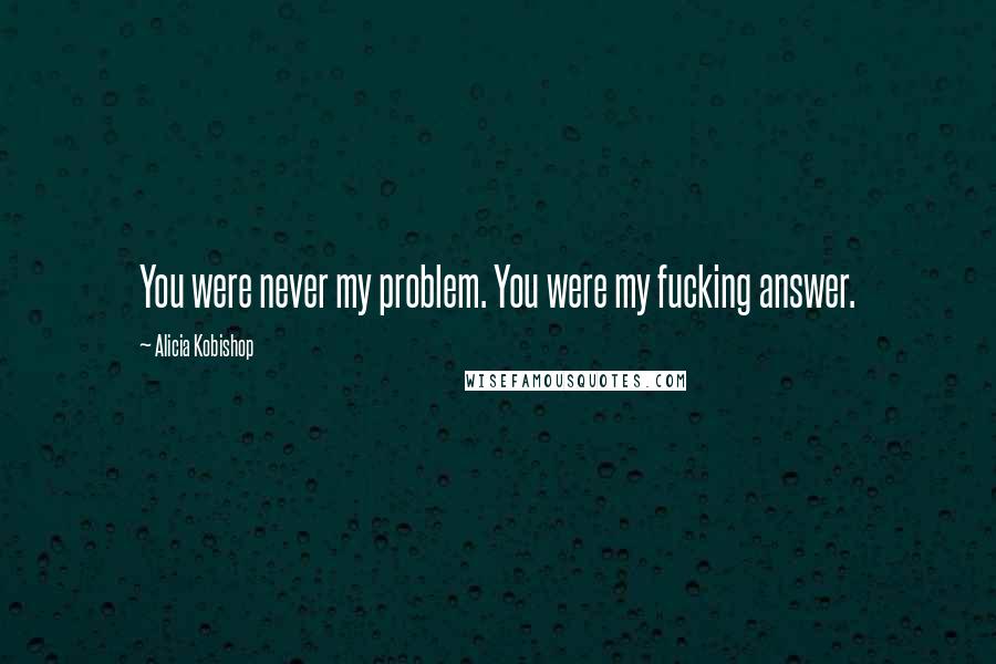 Alicia Kobishop Quotes: You were never my problem. You were my fucking answer.