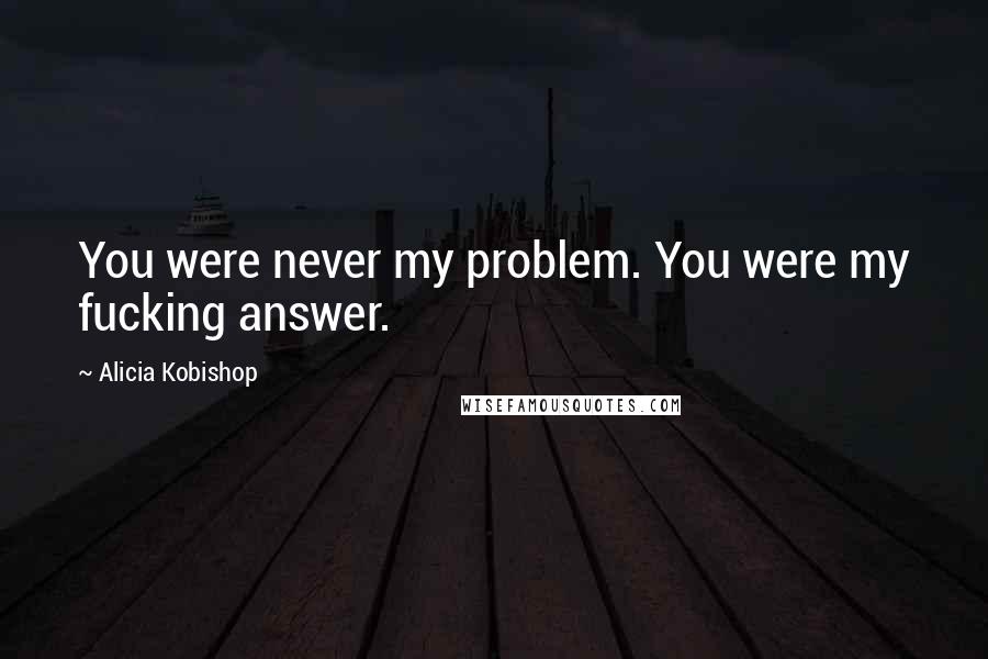 Alicia Kobishop Quotes: You were never my problem. You were my fucking answer.
