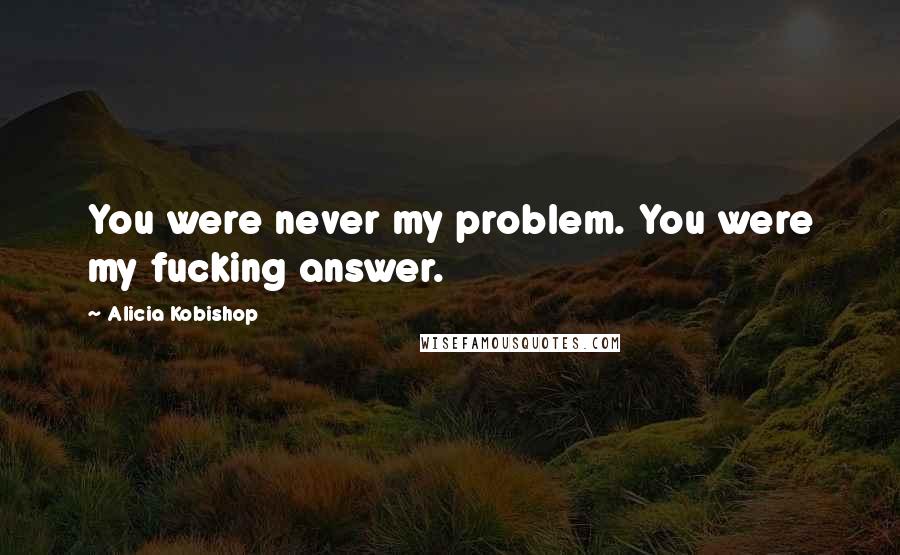 Alicia Kobishop Quotes: You were never my problem. You were my fucking answer.