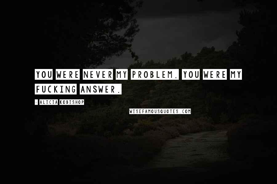 Alicia Kobishop Quotes: You were never my problem. You were my fucking answer.