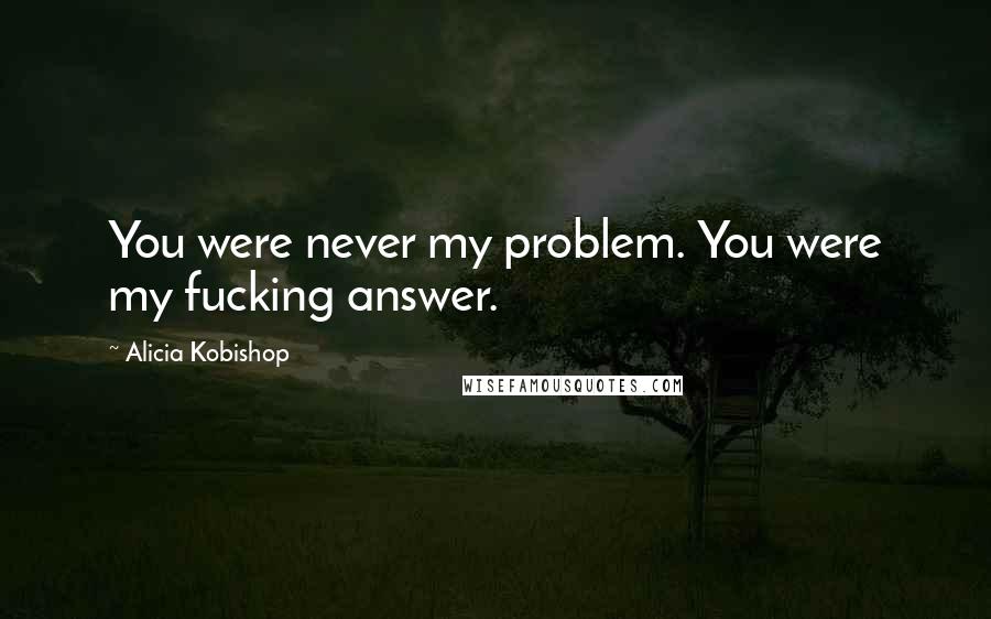 Alicia Kobishop Quotes: You were never my problem. You were my fucking answer.