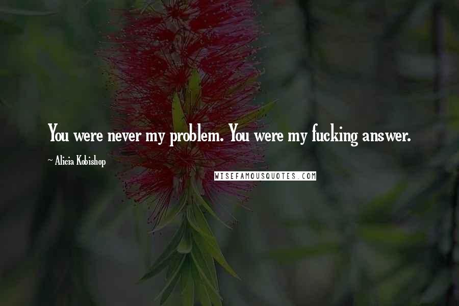 Alicia Kobishop Quotes: You were never my problem. You were my fucking answer.