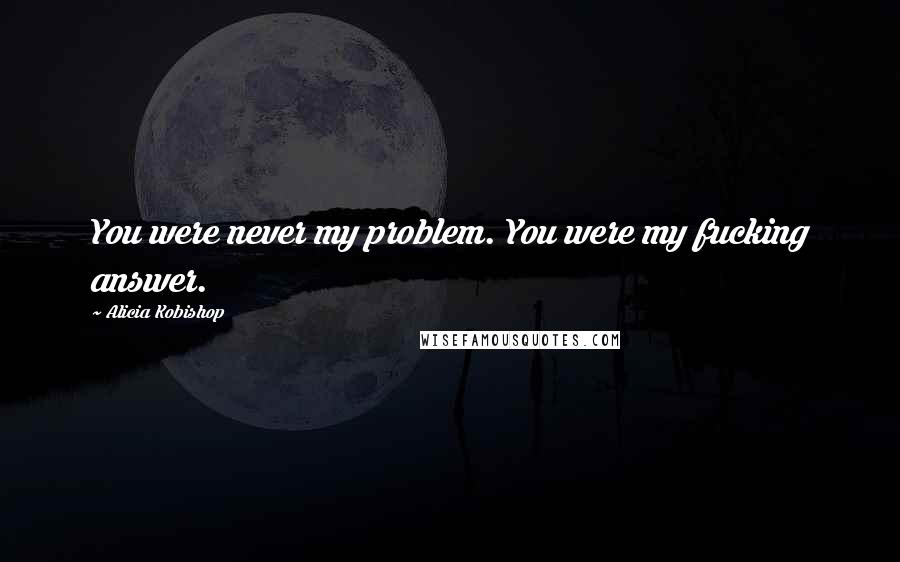 Alicia Kobishop Quotes: You were never my problem. You were my fucking answer.