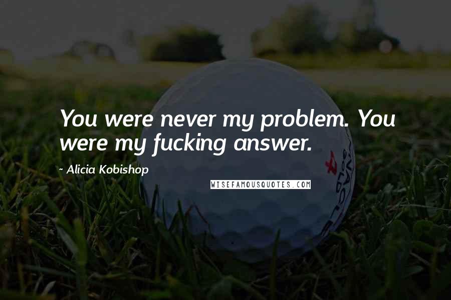 Alicia Kobishop Quotes: You were never my problem. You were my fucking answer.