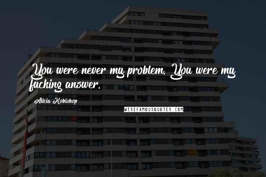 Alicia Kobishop Quotes: You were never my problem. You were my fucking answer.