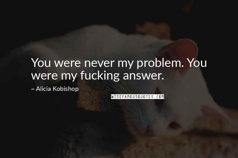 Alicia Kobishop Quotes: You were never my problem. You were my fucking answer.