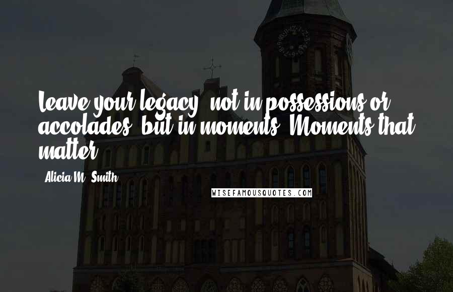 Alicia M. Smith Quotes: Leave your legacy--not in possessions or accolades--but in moments. Moments that matter.