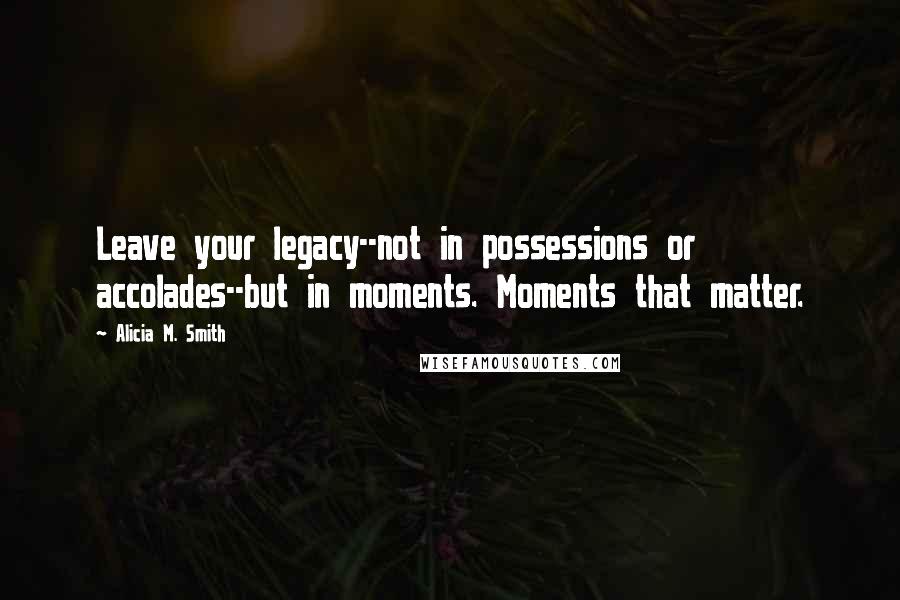 Alicia M. Smith Quotes: Leave your legacy--not in possessions or accolades--but in moments. Moments that matter.