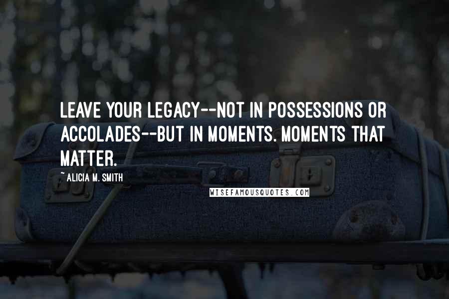 Alicia M. Smith Quotes: Leave your legacy--not in possessions or accolades--but in moments. Moments that matter.