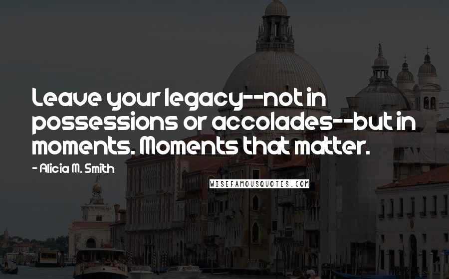 Alicia M. Smith Quotes: Leave your legacy--not in possessions or accolades--but in moments. Moments that matter.