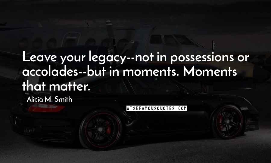 Alicia M. Smith Quotes: Leave your legacy--not in possessions or accolades--but in moments. Moments that matter.