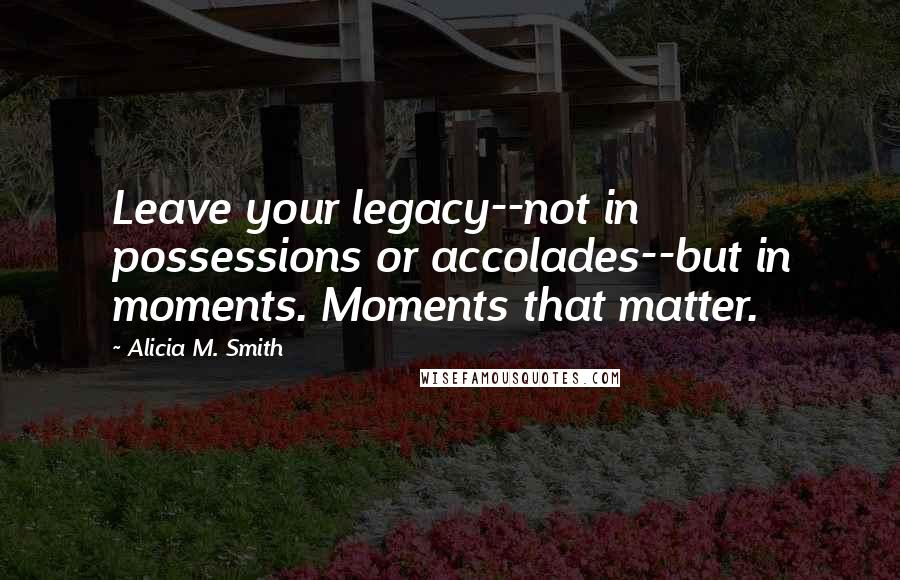 Alicia M. Smith Quotes: Leave your legacy--not in possessions or accolades--but in moments. Moments that matter.